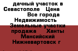 дачный участок в Севастополе › Цена ­ 900 000 - Все города Недвижимость » Земельные участки продажа   . Ханты-Мансийский,Нижневартовск г.